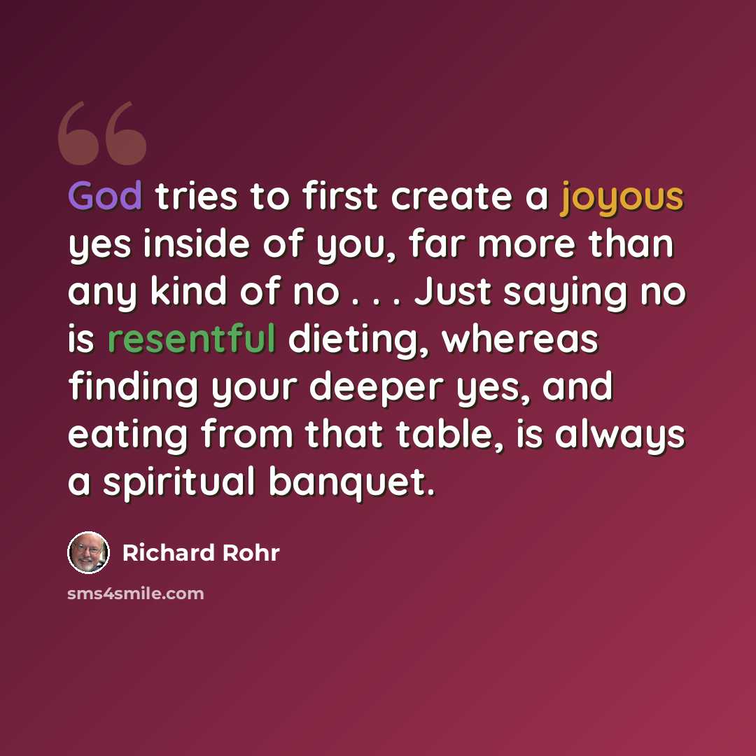 “God tries to first create a joyous yes inside of you, far more than any kind of no . . . Just saying no is resentful dieting, whereas finding your deeper yes, and eating from that table, is always a spiritual banquet.” quote by Richard Rohr