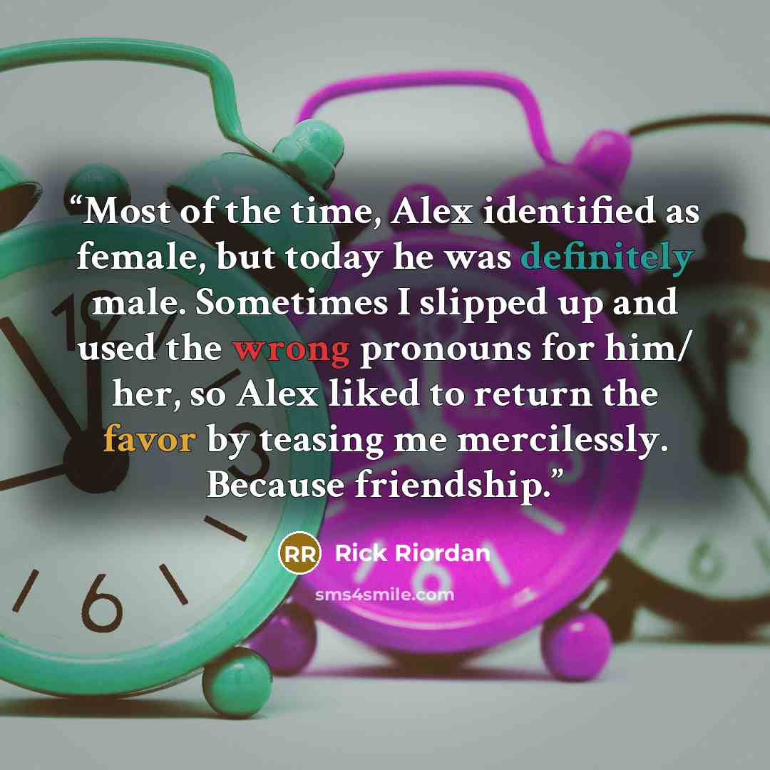 “Most of the time, Alex identified as female, but today he was definitely male. Sometimes I slipped up and used the wrong pronouns for him/ her, so Alex liked to return the favor by teasing me mercilessly. Because friendship.” quote by Rick Riordan