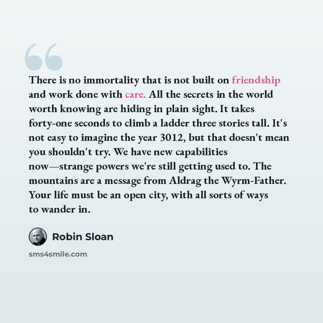 “There is no immortality that is not built on friendship and work done with care. All the secrets in the world worth knowing are hiding in plain sight. It takes forty-one seconds to climb a ladder three stories tall. It's not easy to imagine the year 3012, but that doesn't mean you shouldn't try…” quote by Robin Sloan