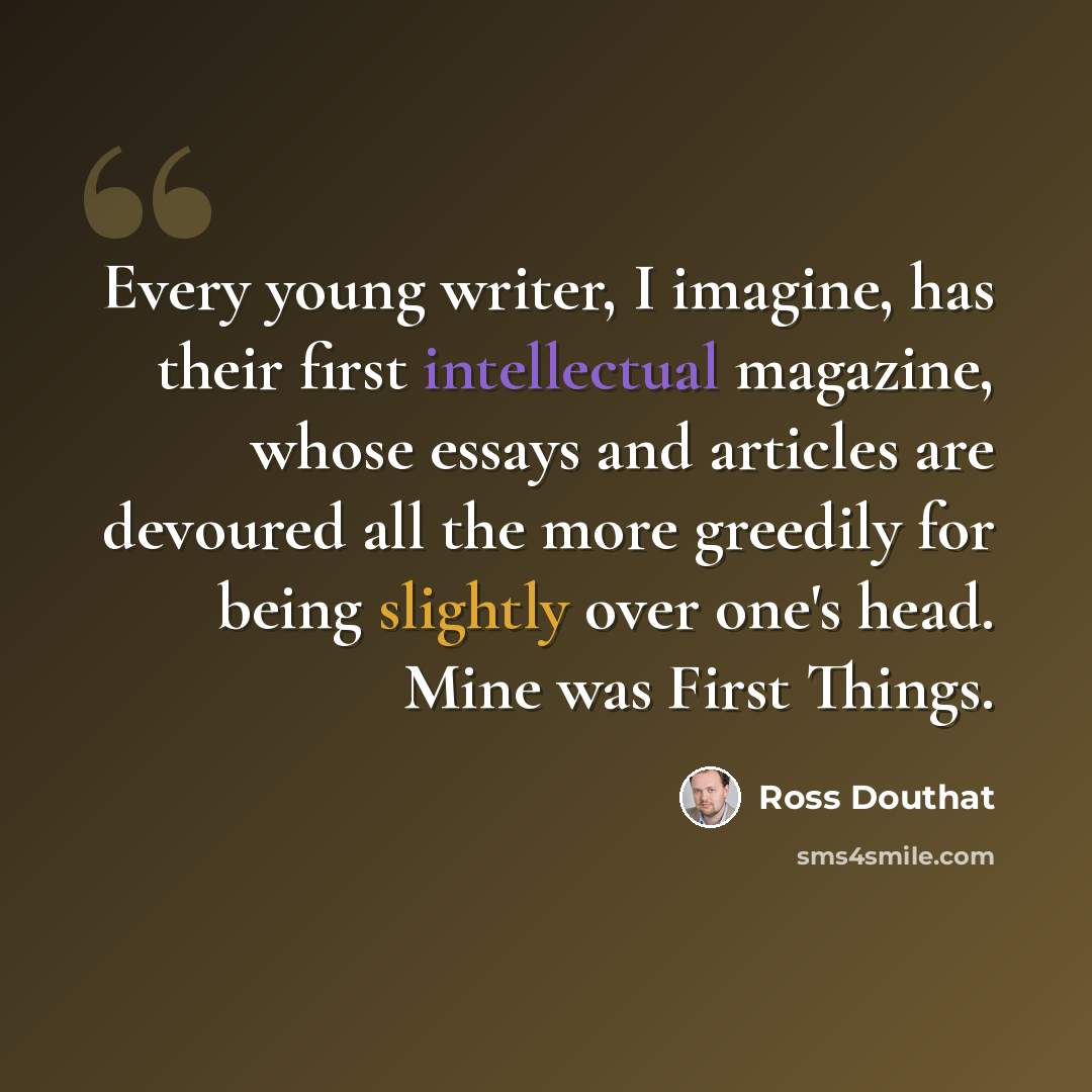 “Every young writer, I imagine, has their first intellectual magazine, whose essays and articles are devoured all the more greedily for being slightly over one's head. Mine was First Things.” quote by Ross Douthat