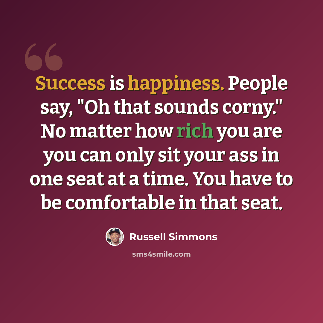 “Success is happiness. People say, "Oh that sounds corny." No matter how rich you are you can only sit your ass in one seat at a time. You have to be comfortable in that seat.” quote by Russell Simmons