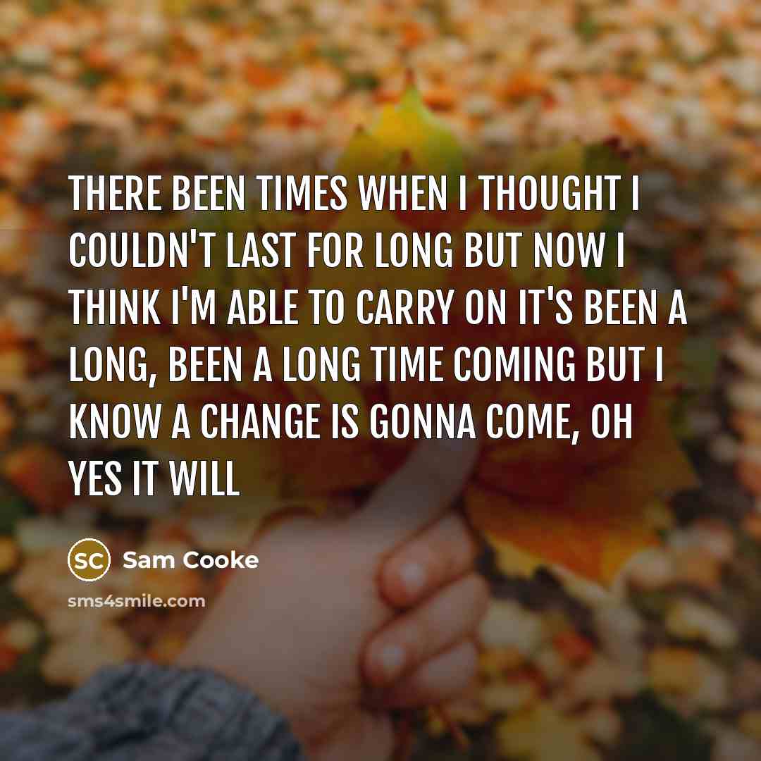 “There been times when I thought I couldn't last for long But now I think I'm able to carry on It's been a long, been a long time coming But I know a change is gonna come, oh yes it will” quote by Sam Cooke