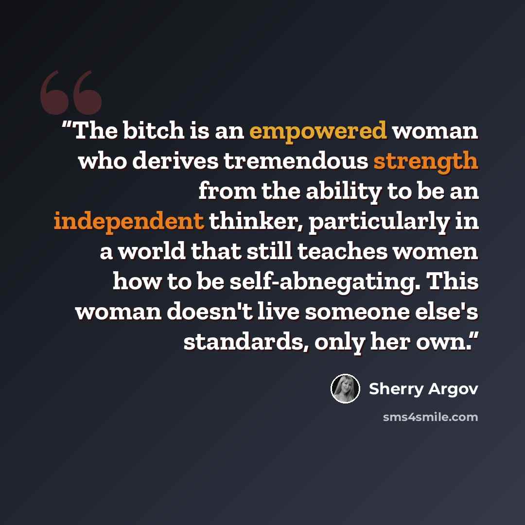 “The bitch is an empowered woman who derives tremendous strength from the ability to be an independent thinker, particularly in a world that still teaches women how to be self-abnegating. This woman doesn't live someone else's standards, only her own.” quote by Sherry Argov