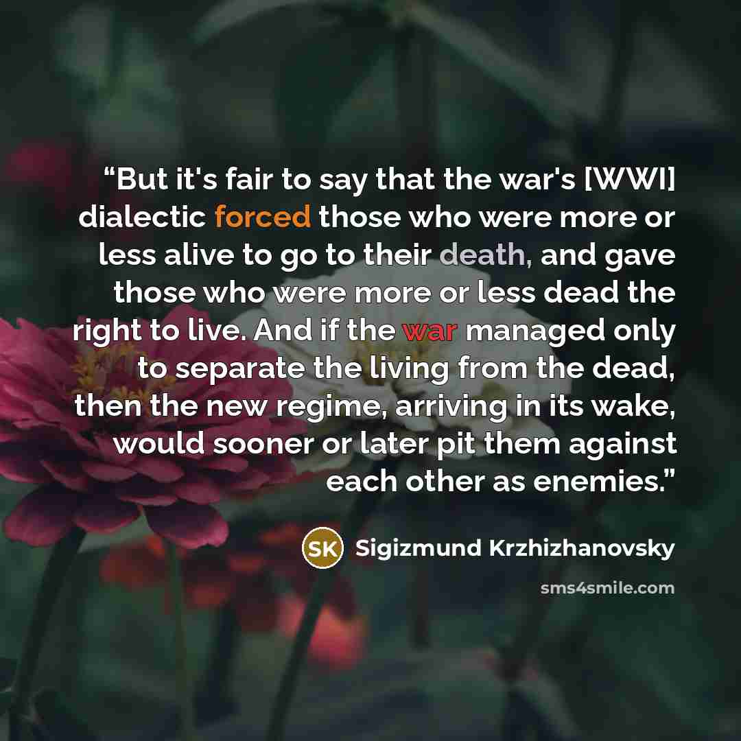 “But it's fair to say that the war's [WWI] dialectic forced those who were more or less alive to go to their death, and gave those who were more or less dead the right to live. And if the war managed only to separate the living from the dead, then the new regime, arriving in its wake, would sooner…” quote by Sigizmund Krzhizhanovsky
