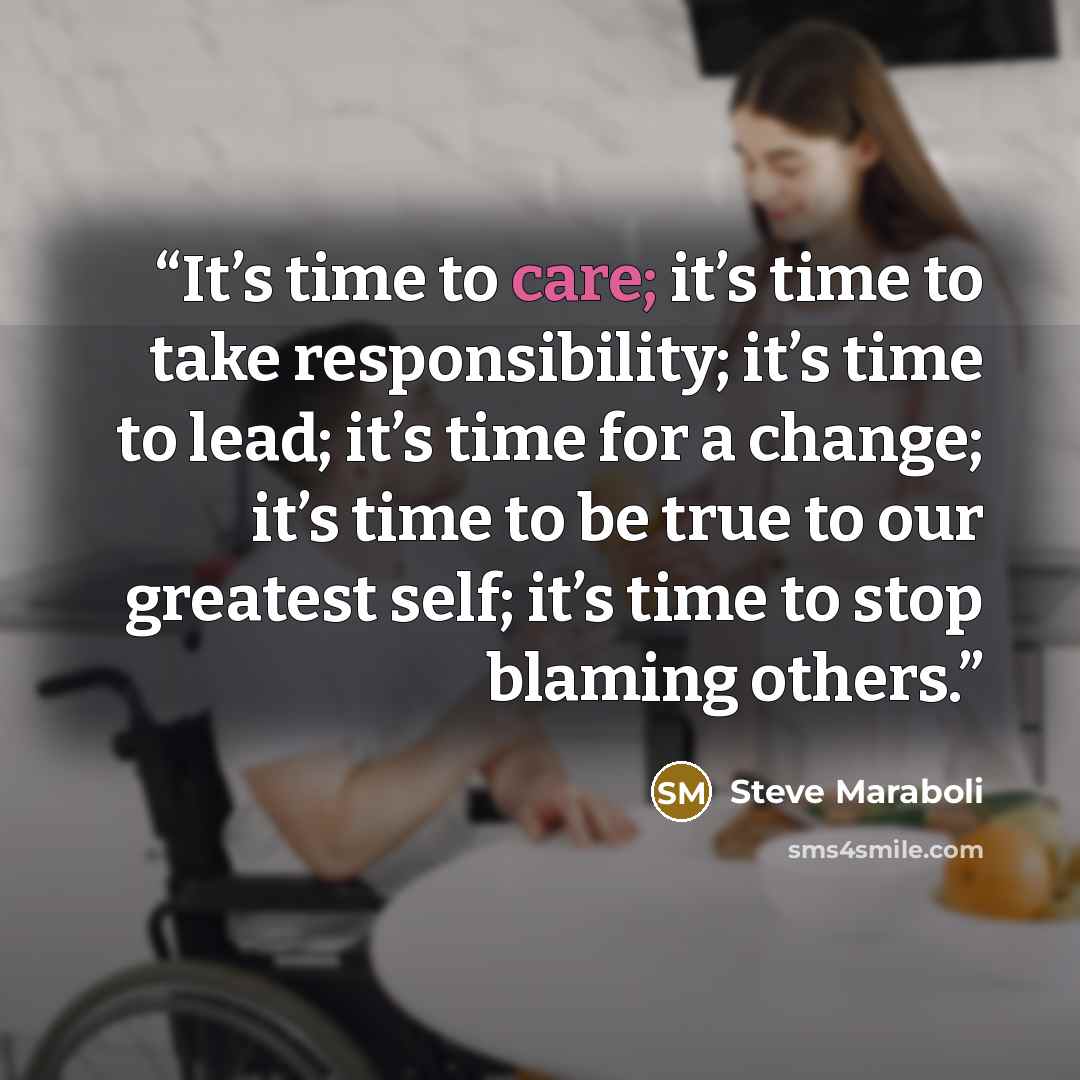 “It’s time to care; it’s time to take responsibility; it’s time to lead; it’s time for a change; it’s time to be true to our greatest self; it’s time to stop blaming others.” quote by Steve Maraboli