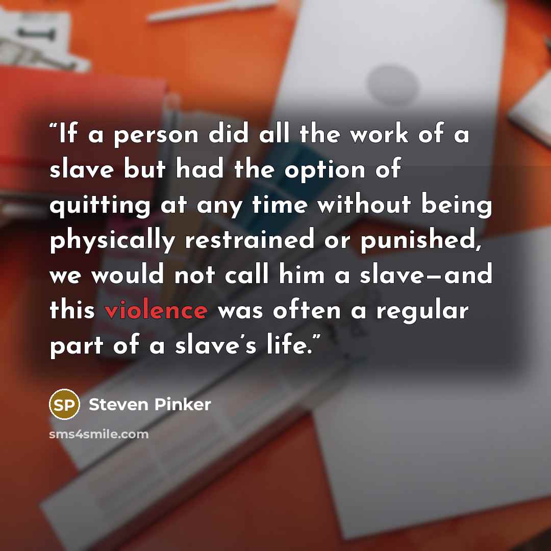 “If a person did all the work of a slave but had the option of quitting at any time without being physically restrained or punished, we would not call him a slave—and this violence was often a regular part of a slave’s life.” quote by Steven Pinker
