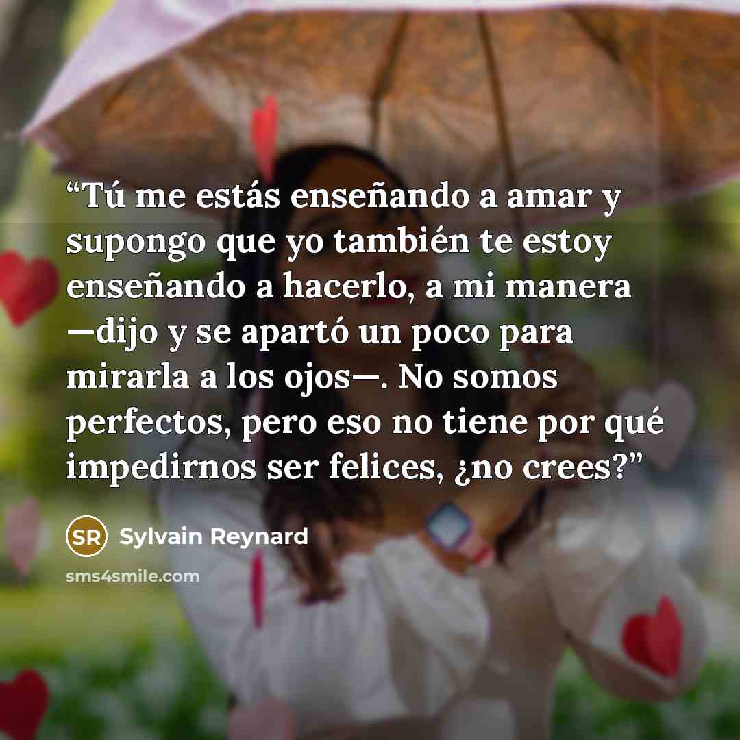 “Tú me estás enseñando a amar y supongo que yo también te estoy enseñando a hacerlo, a mi manera —dijo y se apartó un poco para mirarla a los ojos—. No somos perfectos, pero eso no tiene por qué impedirnos ser felices, ¿no crees?” quote by Sylvain Reynard