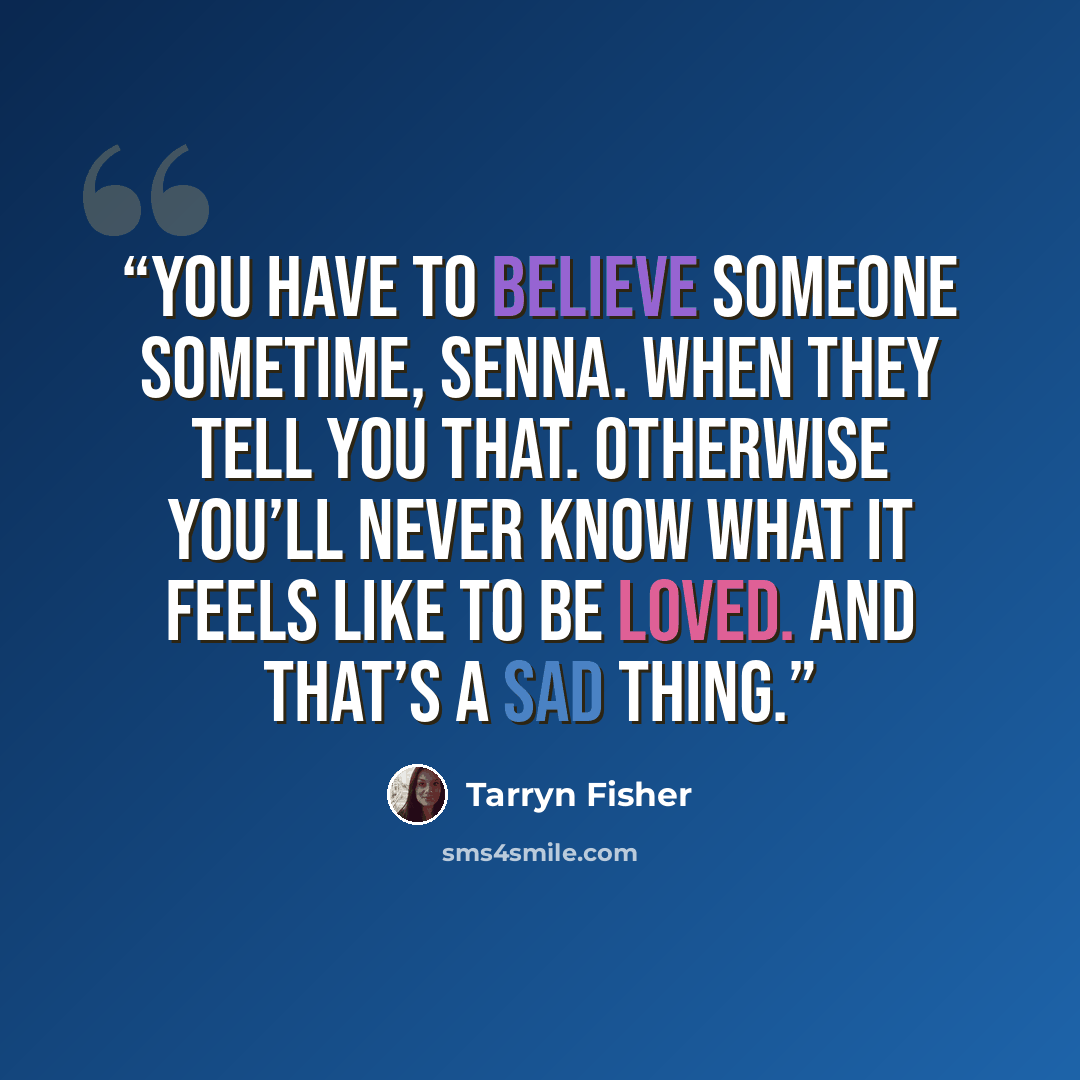 “You have to believe someone sometime, Senna. When they tell you that. Otherwise you’ll never know what it feels like to be loved. And that’s a sad thing.” quote by Tarryn Fisher