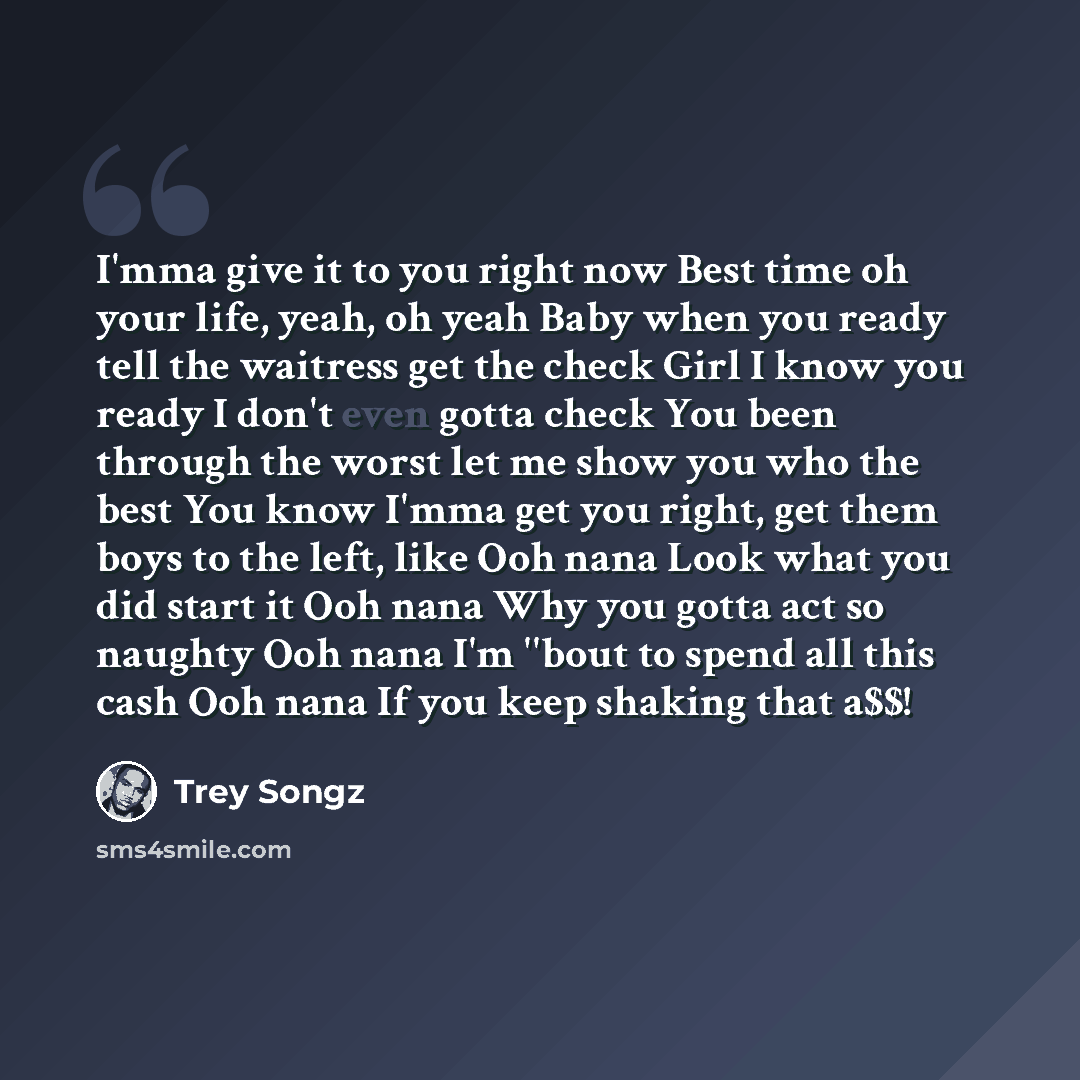 “I'mma give it to you right now Best time oh your life, yeah, oh yeah Baby when you ready tell the waitress get the check Girl I know you ready I don't even gotta check You been through the worst let me show you who the best You know I'mma get you right, get them boys to the left, like Ooh nana…” quote by Trey Songz