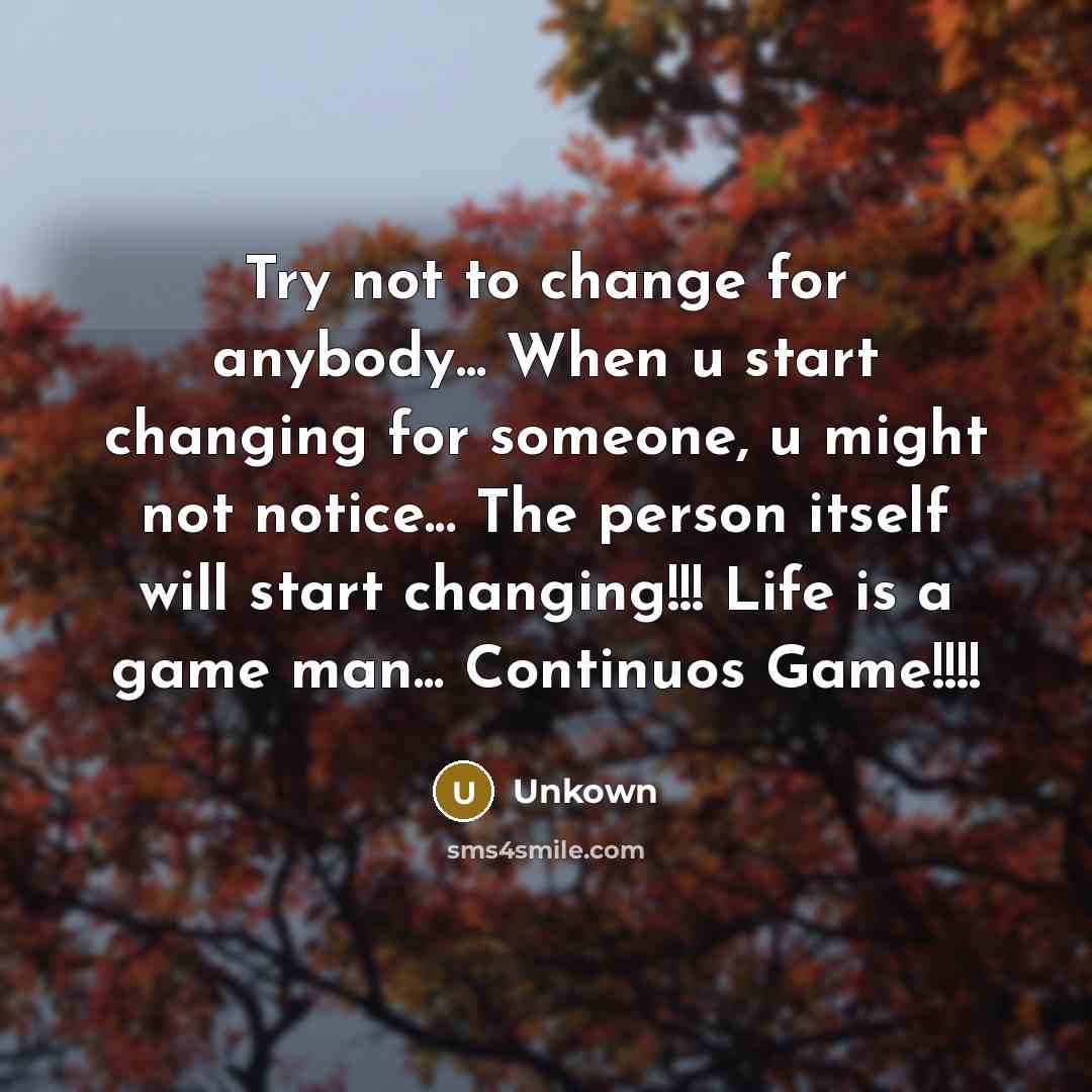 “Try not to change for anybody... When u start changing for someone, u might not notice... The person itself will start changing!!! Life is a game man... Continuos Game!!!!” quote by Unkown