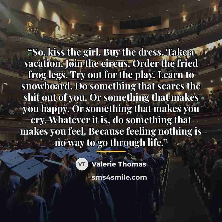 “So, kiss the girl. Buy the dress. Take a vacation. Join the circus. Order the fried frog legs. Try out for the play. Learn to snowboard. Do something that scares the shit out of you. Or something that makes you happy. Or something that makes you cry. Whatever it is, do something that makes you…” quote by Valerie Thomas