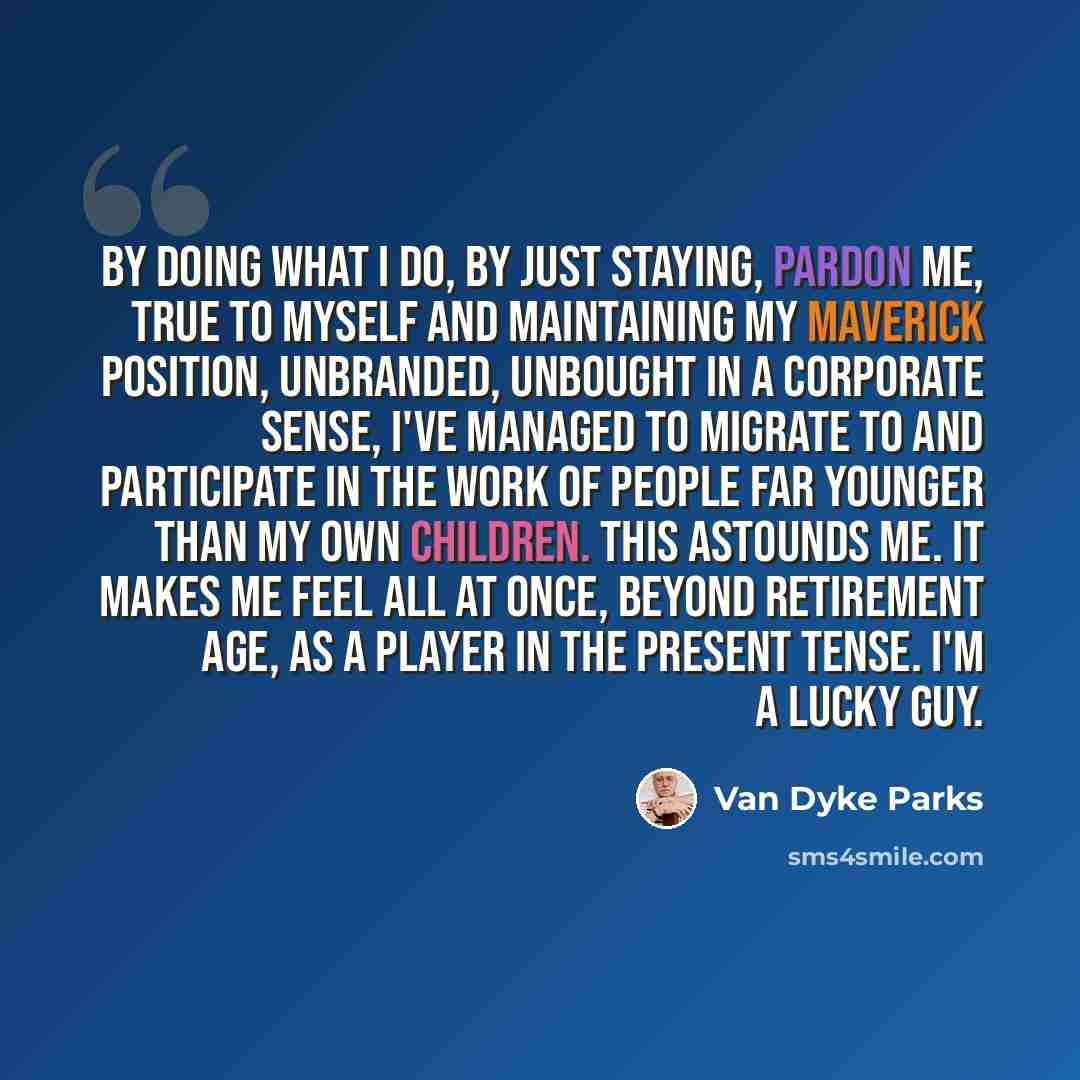 “By doing what I do, by just staying, pardon me, true to myself and maintaining my maverick position, unbranded, unbought in a corporate sense, I've managed to migrate to and participate in the work of people far younger than my own children. This astounds me. It makes me feel all at once, beyond…” quote by Van Dyke Parks