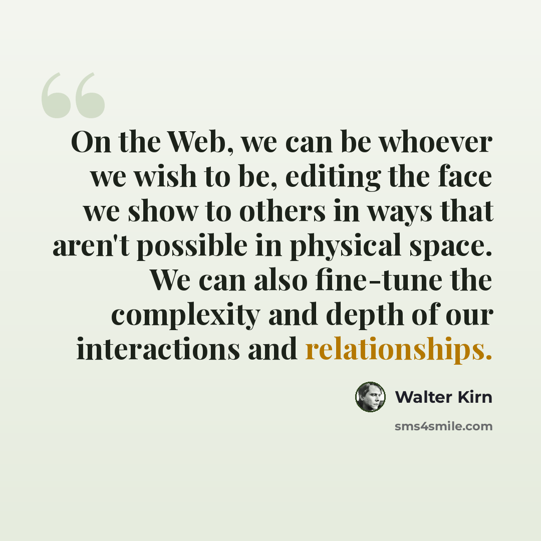 “On the Web, we can be whoever we wish to be, editing the face we show to others in ways that aren't possible in physical space. We can also fine-tune the complexity and depth of our interactions and relationships.” quote by Walter Kirn