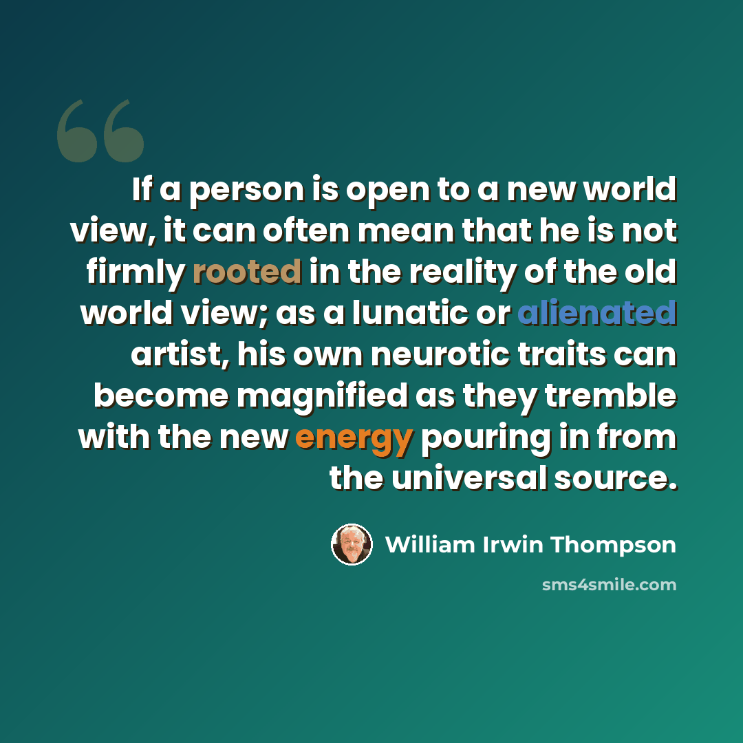 “If a person is open to a new world view, it can often mean that he is not firmly rooted in the reality of the old world view; as a lunatic or alienated artist, his own neurotic traits can become magnified as they tremble with the new energy pouring in from the universal source.” quote by William Irwin Thompson