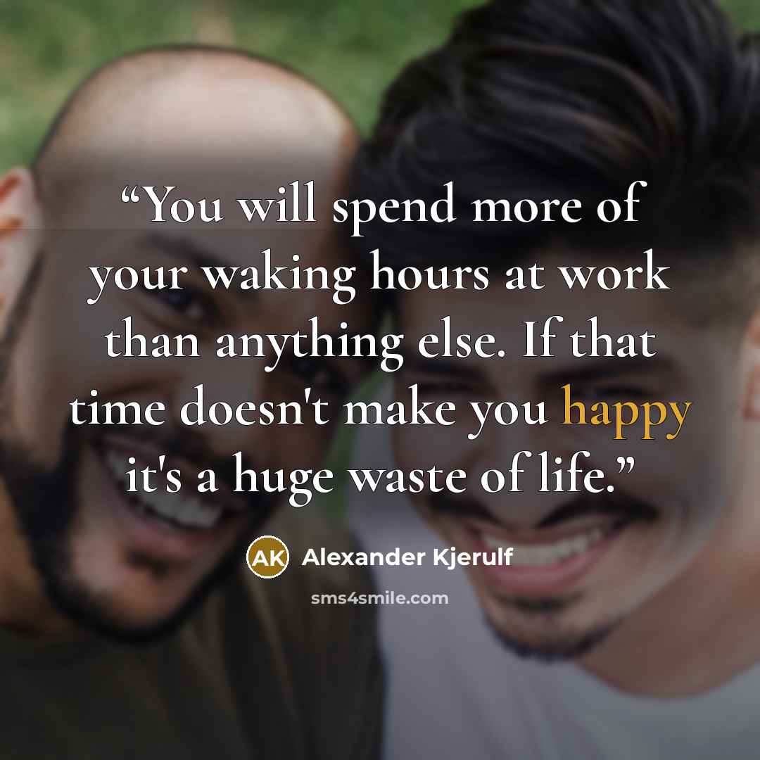 “You will spend more of your waking hours at work than anything else. If that time doesn't make you happy it's a huge waste of life.” quote by Alexander Kjerulf