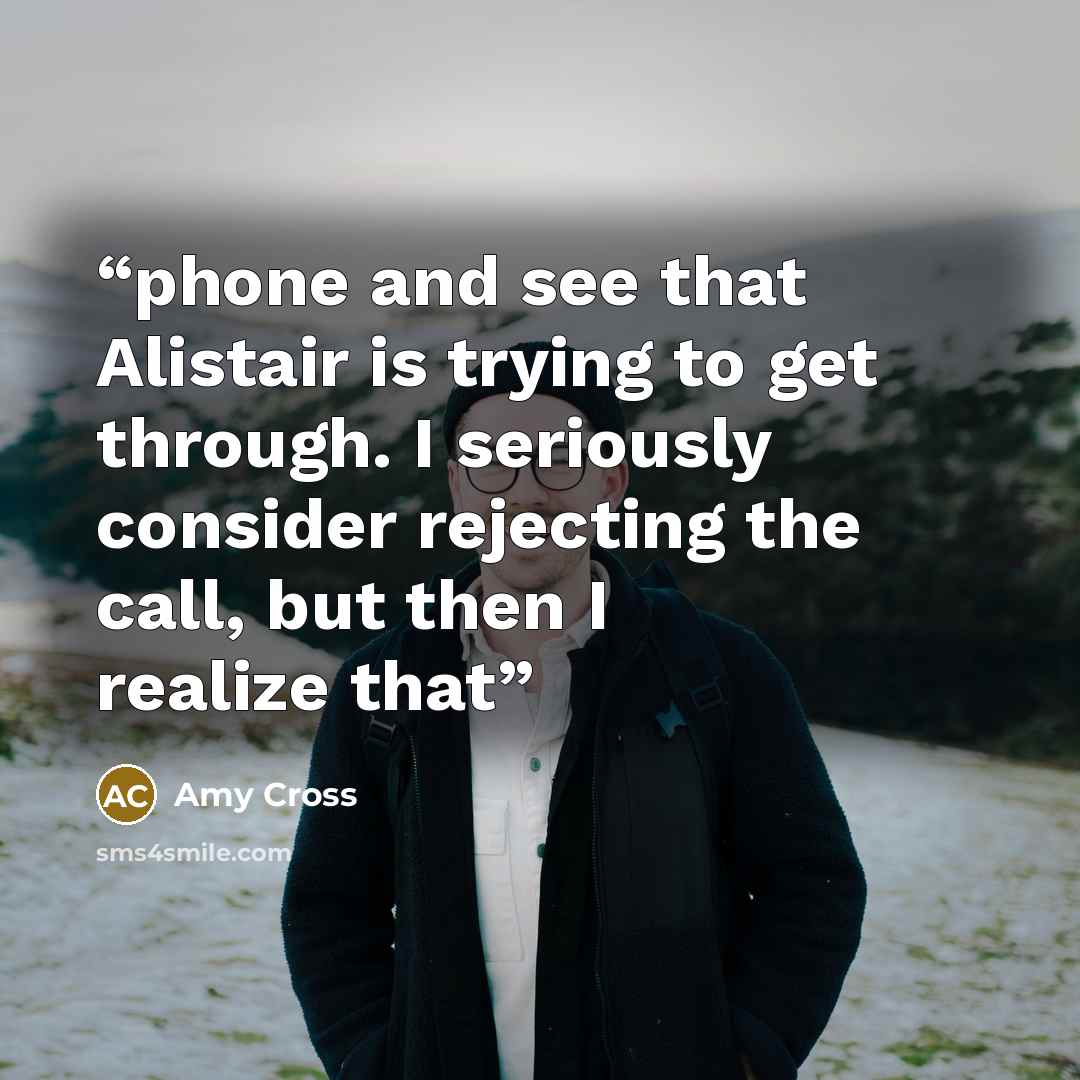 “phone and see that Alistair is trying to get through. I seriously consider rejecting the call, but then I realize that” quote by Amy Cross