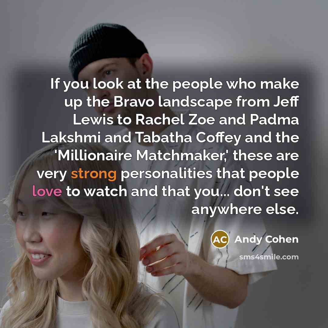 “If you look at the people who make up the Bravo landscape from Jeff Lewis to Rachel Zoe and Padma Lakshmi and Tabatha Coffey and the 'Millionaire Matchmaker,' these are very strong personalities that people love to watch and that you... don't see anywhere else.” quote by Andy Cohen