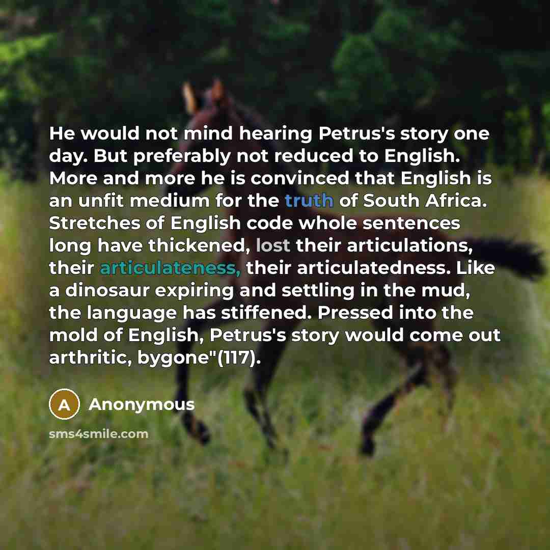“He would not mind hearing Petrus's story one day. But preferably not reduced to English. More and more he is convinced that English is an unfit medium for the truth of South Africa. Stretches of English code whole sentences long have thickened, lost their articulations, their articulateness, their…” quote by Anonymous