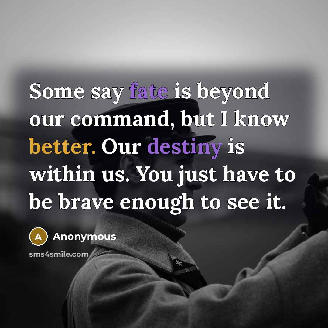 “Some say fate is beyond our command, but I know better. Our destiny is within us. You just have to be brave enough to see it.” quote by Anonymous
