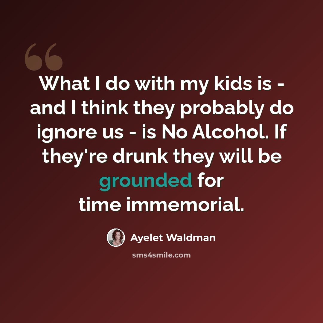 “What I do with my kids is - and I think they probably do ignore us - is No Alcohol. If they're drunk they will be grounded for time immemorial.” quote by Ayelet Waldman