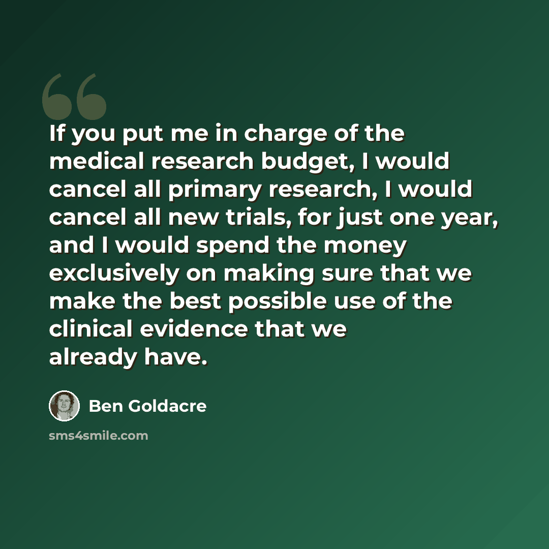 “If you put me in charge of the medical research budget, I would cancel all primary research, I would cancel all new trials, for just one year, and I would spend the money exclusively on making sure that we make the best possible use of the clinical evidence that we already have.” quote by Ben Goldacre