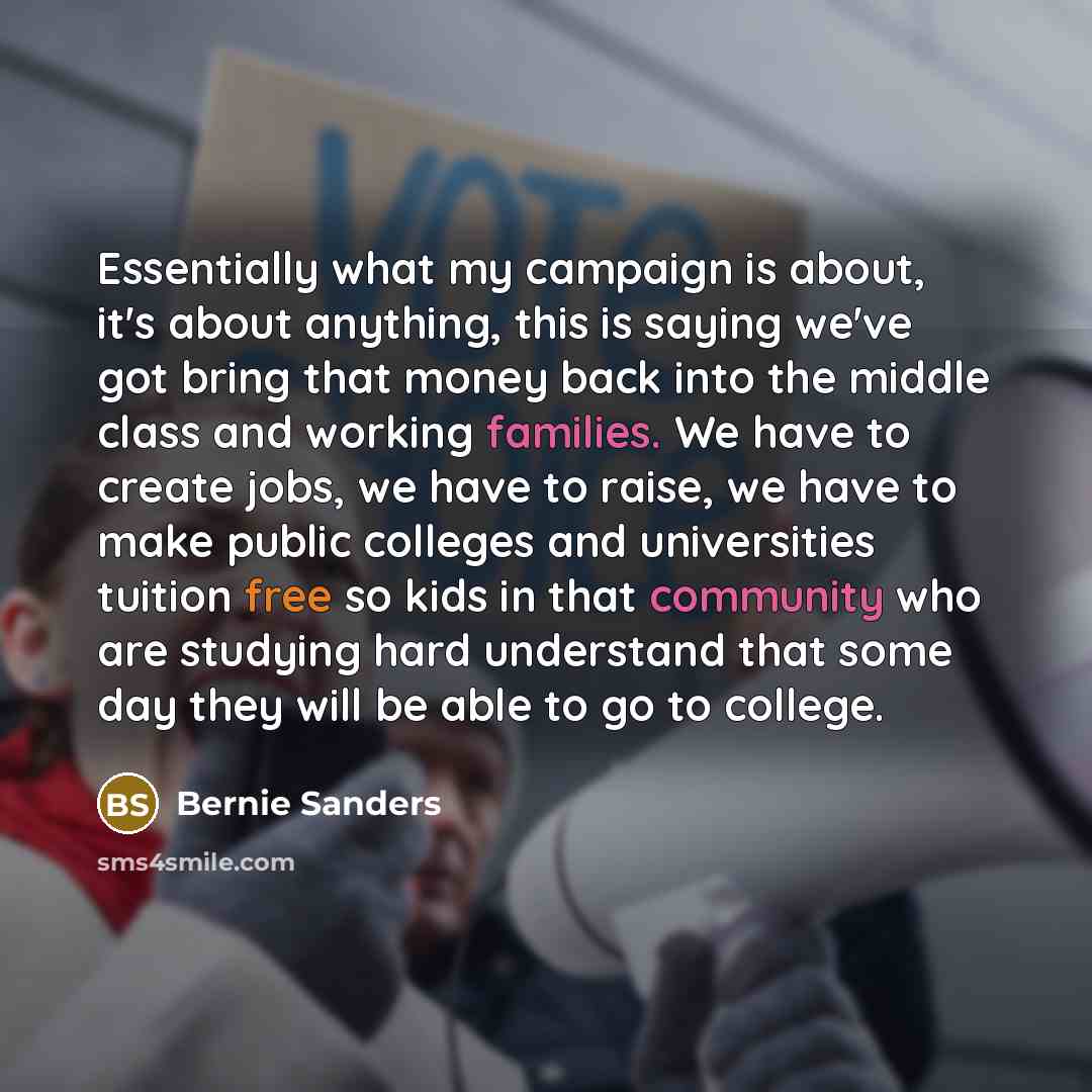 “Essentially what my campaign is about, it's about anything, this is saying we've got bring that money back into the middle class and working families. We have to create jobs, we have to raise, we have to make public colleges and universities tuition free so kids in that community who are studying…” quote by Bernie Sanders
