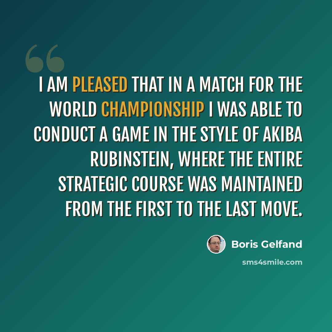 “I am pleased that in a match for the World Championship I was able to conduct a game in the style of Akiba Rubinstein, where the entire strategic course was maintained from the first to the last move.” quote by Boris Gelfand