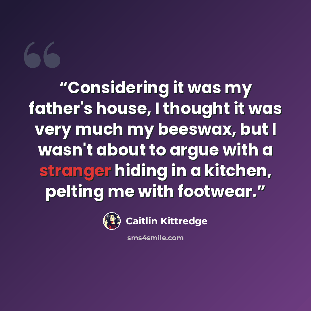 “Considering it was my father's house, I thought it was very much my beeswax, but I wasn't about to argue with a stranger hiding in a kitchen, pelting me with footwear.” quote by Caitlin Kittredge