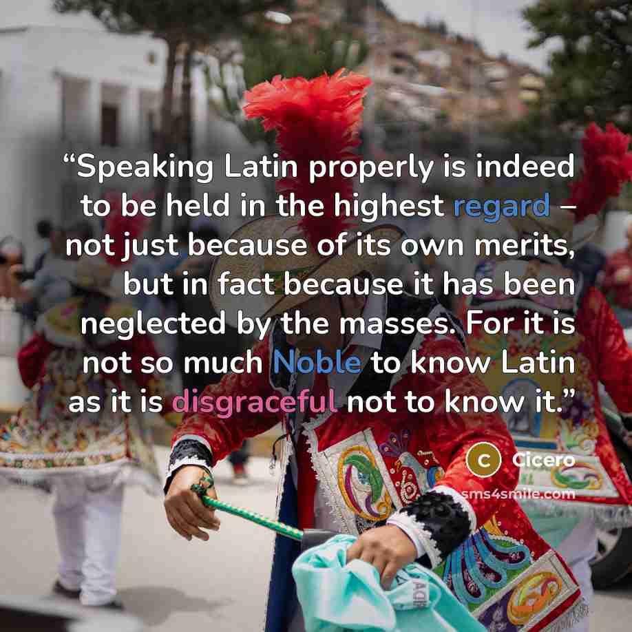“Speaking Latin properly is indeed to be held in the highest regard – not just because of its own merits, but in fact because it has been neglected by the masses. For it is not so much Noble to know Latin as it is disgraceful not to know it.” quote by Cicero