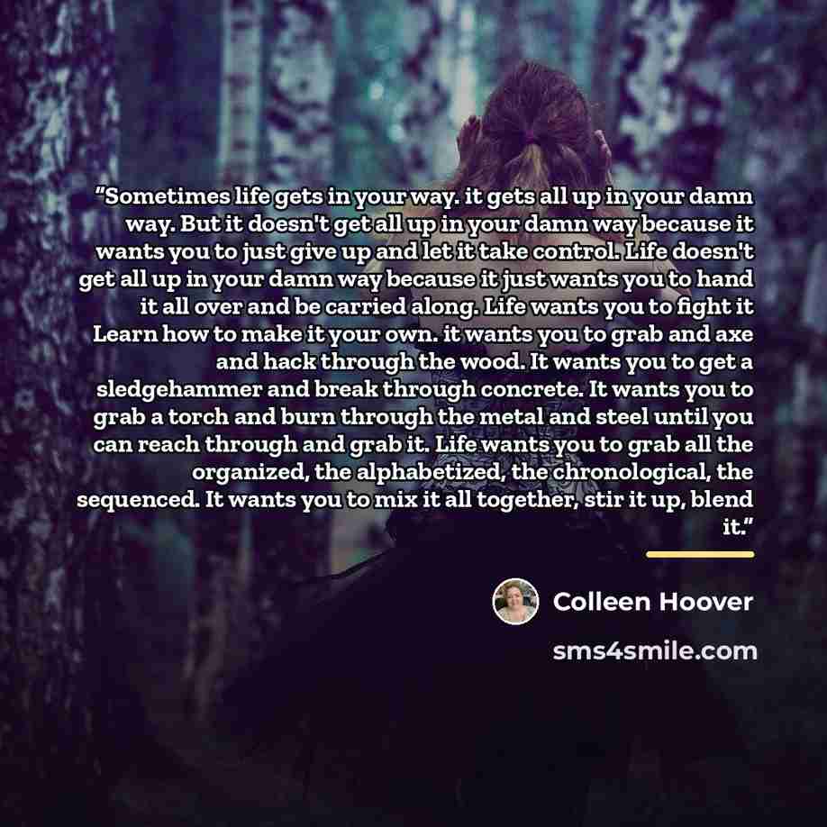 “Sometimes life gets in your way. it gets all up in your damn way. But it doesn't get all up in your damn way because it wants you to just give up and let it take control. Life doesn't get all up in your damn way because it just wants you to hand it all over and be carried along. Life wants you to…” quote by Colleen Hoover