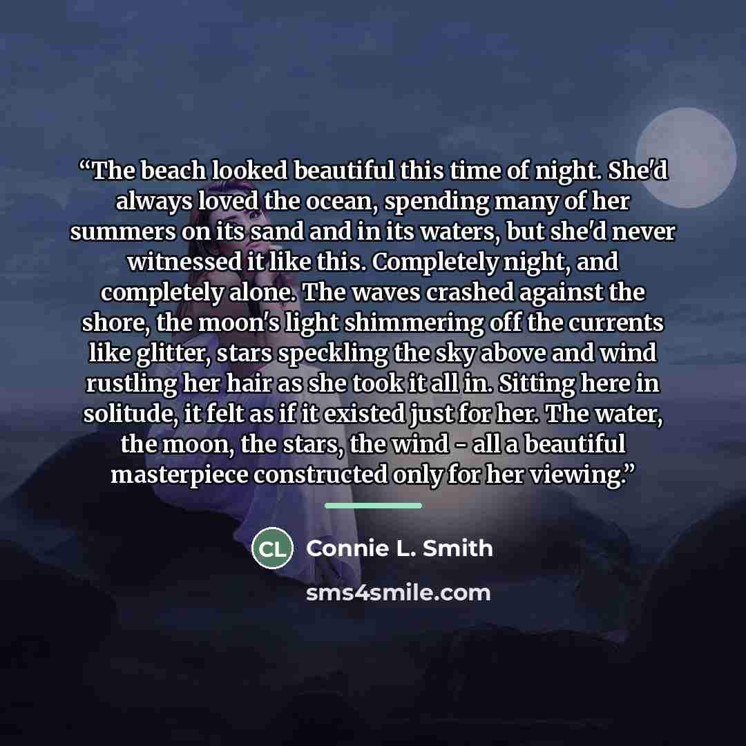 “The beach looked beautiful this time of night. She'd always loved the ocean, spending many of her summers on its sand and in its waters, but she'd never witnessed it like this. Completely night, and completely alone. The waves crashed against the shore, the moon's light shimmering off the currents…” quote by Connie L. Smith