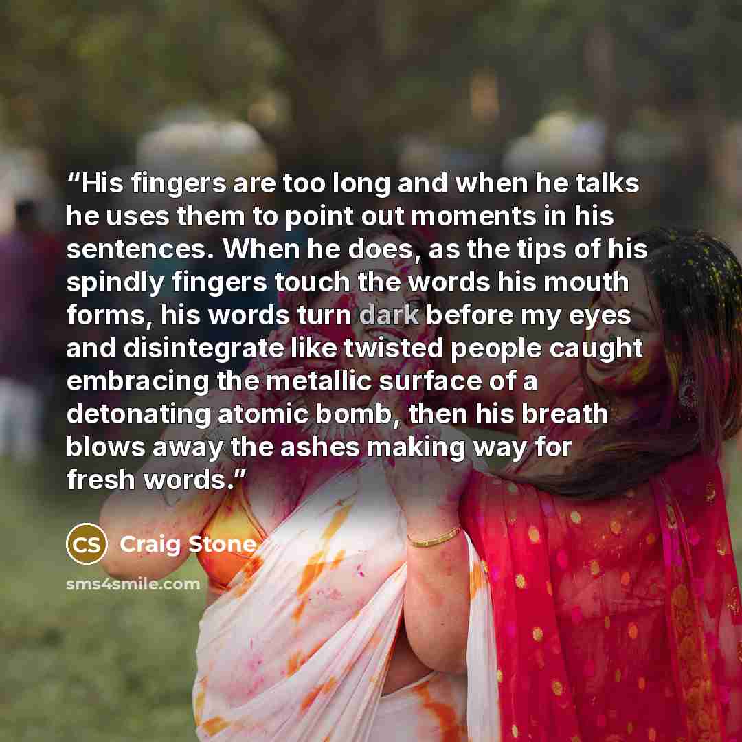 “His fingers are too long and when he talks he uses them to point out moments in his sentences. When he does, as the tips of his spindly fingers touch the words his mouth forms, his words turn dark before my eyes and disintegrate like twisted people caught embracing the metallic surface of a…” quote by craig stone
