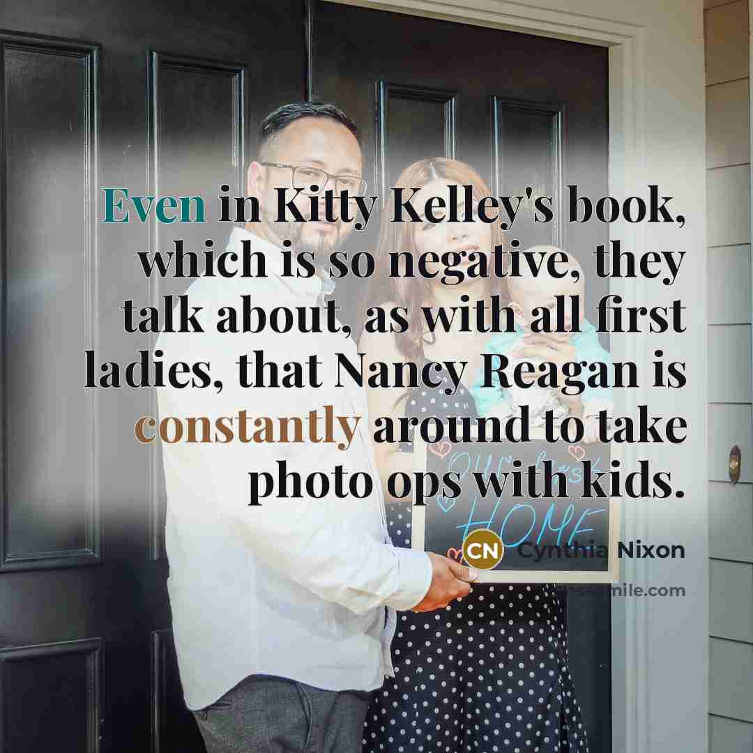 “Even in Kitty Kelley's book, which is so negative, they talk about, as with all first ladies, that Nancy Reagan is constantly around to take photo ops with kids.” quote by Cynthia Nixon