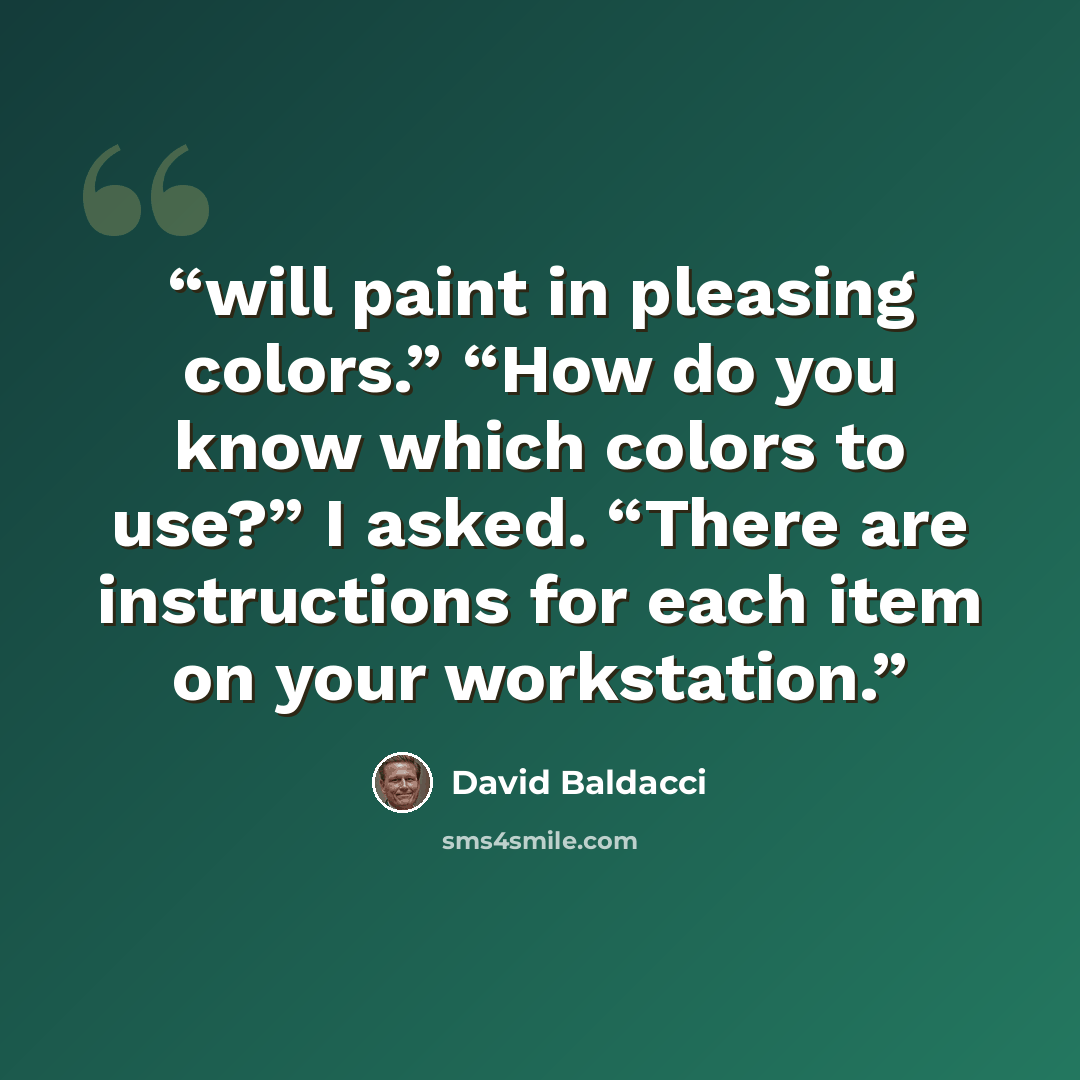 “will paint in pleasing colors.” “How do you know which colors to use?” I asked. “There are instructions for each item on your workstation.” quote by David Baldacci