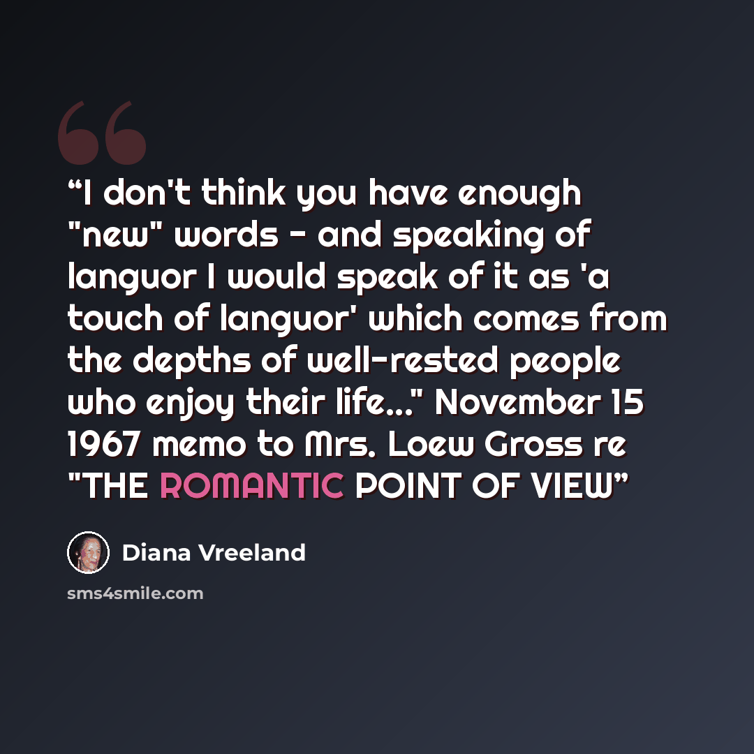 “I don't think you have enough "new" words - and speaking of languor I would speak of it as 'a touch of languor' which comes from the depths of well-rested people who enjoy their life..." November 15 1967 memo to Mrs. Loew Gross re "THE ROMANTIC POINT OF VIEW” quote by Diana Vreeland