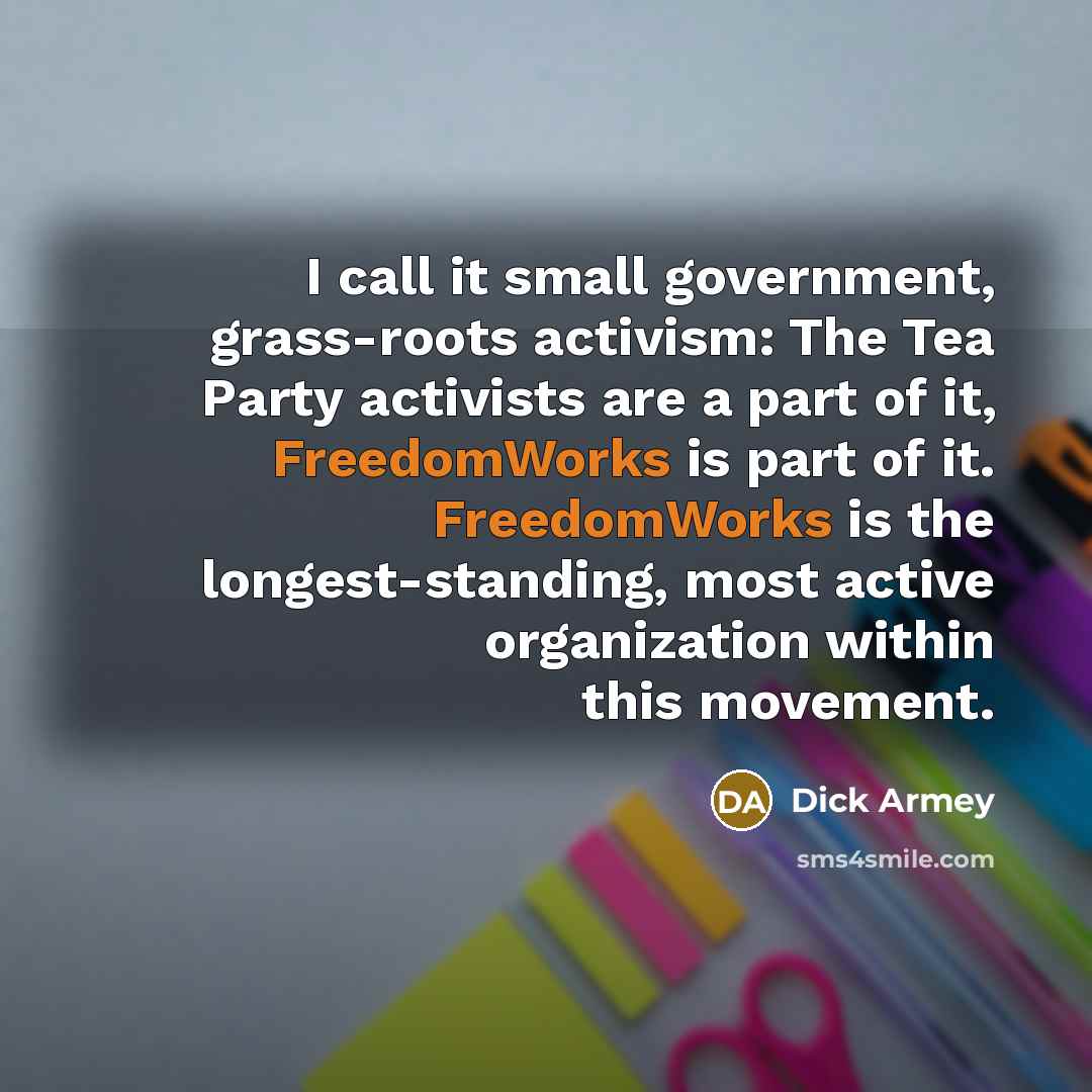 “I call it small government, grass-roots activism: The Tea Party activists are a part of it, FreedomWorks is part of it. FreedomWorks is the longest-standing, most active organization within this movement.” quote by Dick Armey