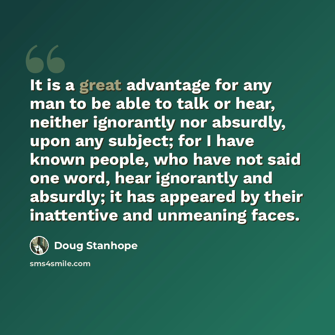 “It is a great advantage for any man to be able to talk or hear, neither ignorantly nor absurdly, upon any subject; for I have known people, who have not said one word, hear ignorantly and absurdly; it has appeared by their inattentive and unmeaning faces.” quote by Doug Stanhope