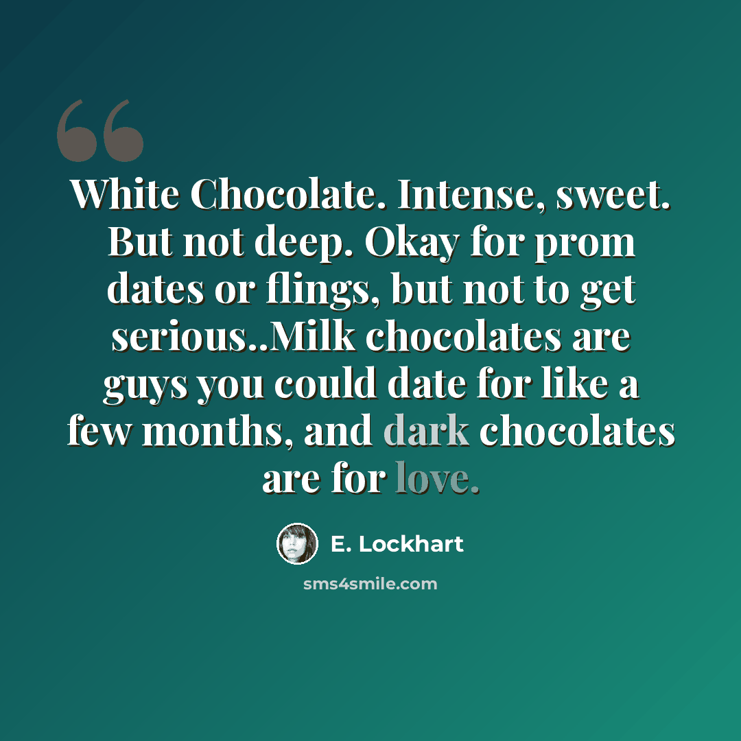 “White Chocolate. Intense, sweet. But not deep. Okay for prom dates or flings, but not to get serious..Milk chocolates are guys you could date for like a few months, and dark chocolates are for love.” quote by E. Lockhart