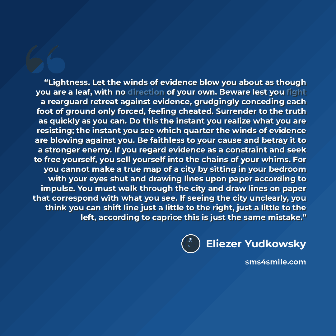 “Lightness. Let the winds of evidence blow you about as though you are a leaf, with no direction of your own. Beware lest you fight a rearguard retreat against evidence, grudgingly conceding each foot of ground only forced, feeling cheated. Surrender to the truth as quickly as you can. Do this the…” quote by Eliezer Yudkowsky