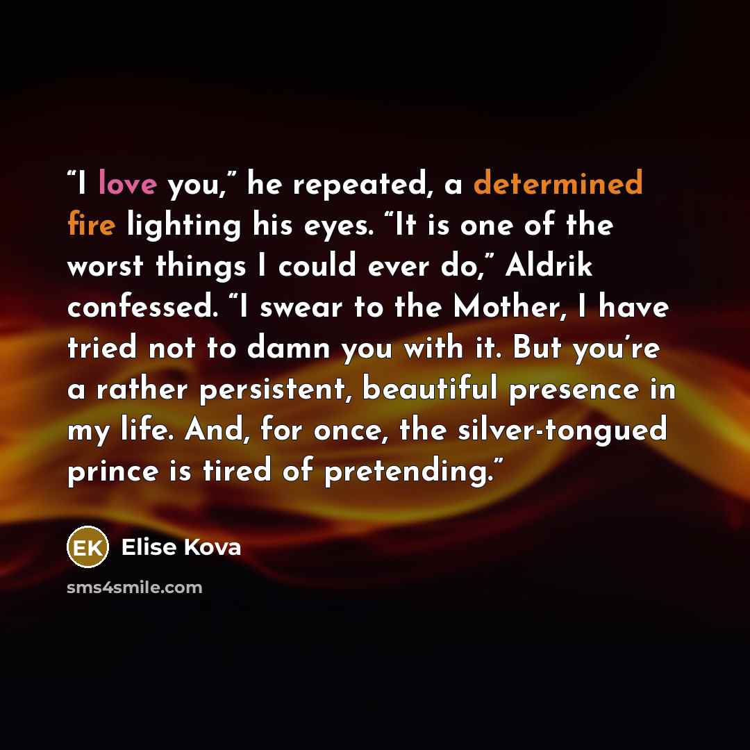 “I love you,” he repeated, a determined fire lighting his eyes. “It is one of the worst things I could ever do,” Aldrik confessed. “I swear to the Mother, I have tried not to damn you with it. But you’re a rather persistent, beautiful presence in my life. And, for once, the silver-tongued prince is…” quote by Elise Kova