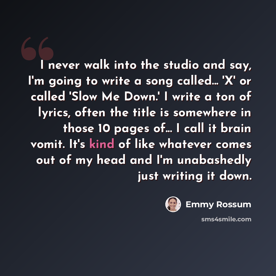 “I never walk into the studio and say, I'm going to write a song called... 'X' or called 'Slow Me Down.' I write a ton of lyrics, often the title is somewhere in those 10 pages of... I call it brain vomit. It's kind of like whatever comes out of my head and I'm unabashedly just writing it down.” quote by Emmy Rossum