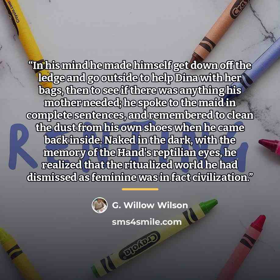 “In his mind he made himself get down off the ledge and go outside to help Dina with her bags, then to see if there was anything his mother needed; he spoke to the maid in complete sentences, and remembered to clean the dust from his own shoes when he came back inside. Naked in the dark, with the…” quote by G. Willow Wilson