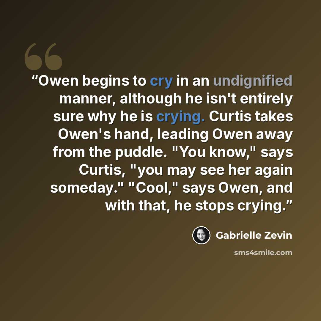 “Owen begins to cry in an undignified manner, although he isn't entirely sure why he is crying. Curtis takes Owen's hand, leading Owen away from the puddle. "You know," says Curtis, "you may see her again someday." "Cool," says Owen, and with that, he stops crying.” quote by Gabrielle Zevin
