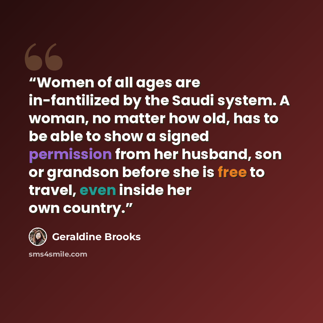 “Women of all ages are in-fantilized by the Saudi system. A woman, no matter how old, has to be able to show a signed permission from her husband, son or grandson before she is free to travel, even inside her own country.” quote by Geraldine Brooks