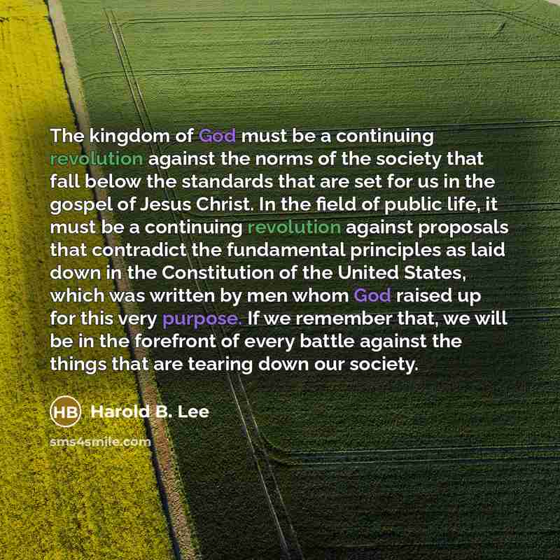 “The kingdom of God must be a continuing revolution against the norms of the society that fall below the standards that are set for us in the gospel of Jesus Christ. In the field of public life, it must be a continuing revolution against proposals that contradict the fundamental principles as laid…” quote by Harold B. Lee