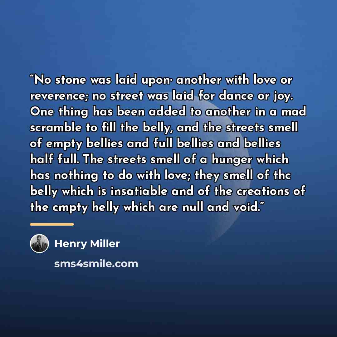 “No stone was laid upon· another with love or reverence; no street was laid for dance or joy. One thing has been added to another in a mad scramble to fill the belly, and the streets smell of empty bellies and full bellies and bellies half full. The streets smell of a hunger which has nothing to do…” quote by Henry Miller