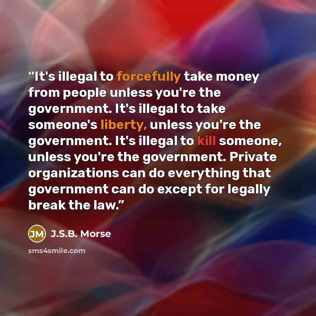“It's illegal to forcefully take money from people unless you're the government. It's illegal to take someone's liberty, unless you're the government. It's illegal to kill someone, unless you're the government. Private organizations can do everything that government can do except for legally break…” quote by J.S.B. Morse