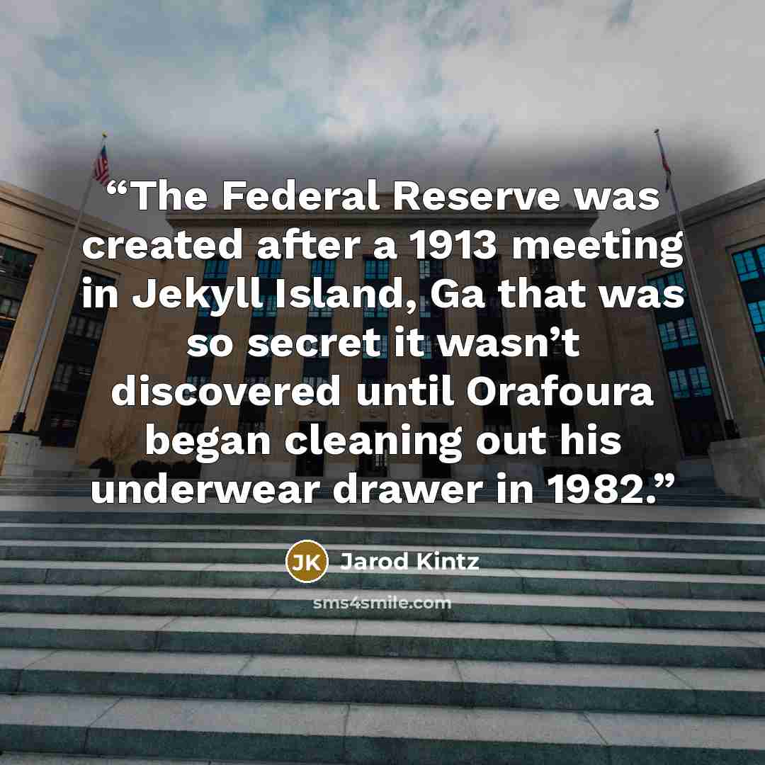 “The Federal Reserve was created after a 1913 meeting in Jekyll Island, Ga that was so secret it wasn’t discovered until Orafoura began cleaning out his underwear drawer in 1982.” quote by Jarod Kintz
