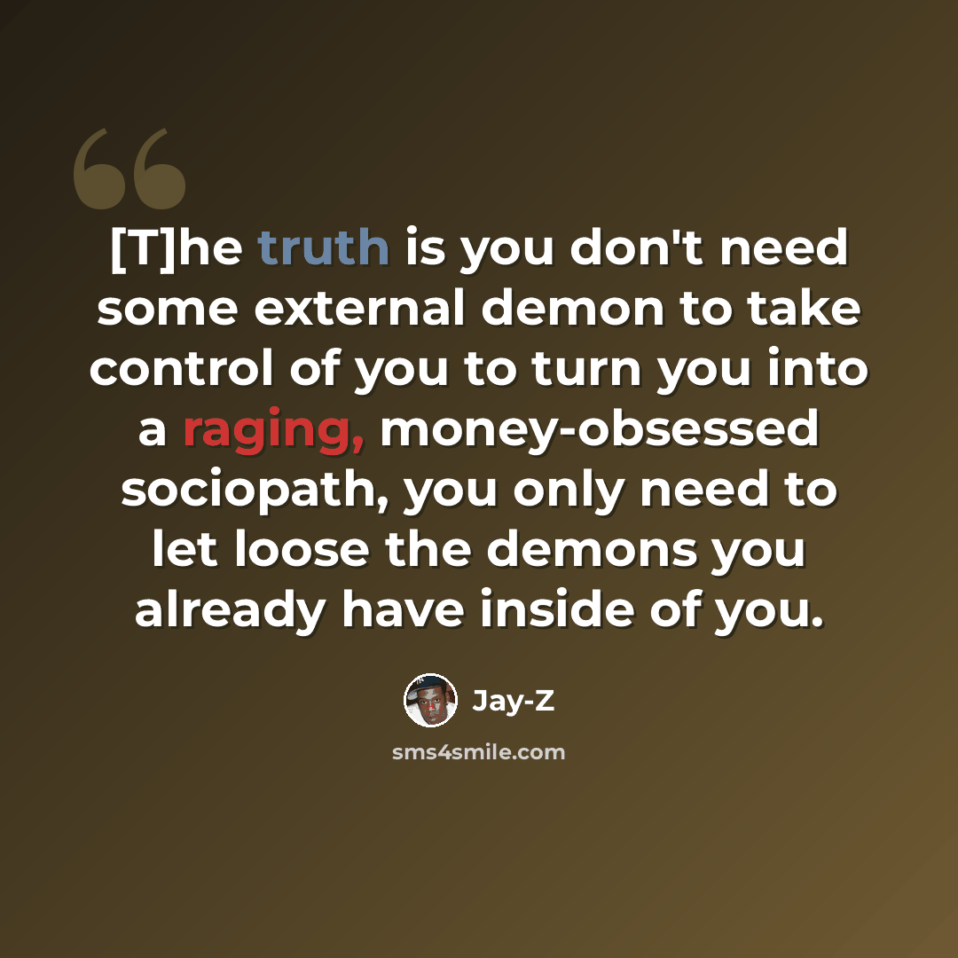 “[T]he truth is you don't need some external demon to take control of you to turn you into a raging, money-obsessed sociopath, you only need to let loose the demons you already have inside of you.” quote by Jay-Z