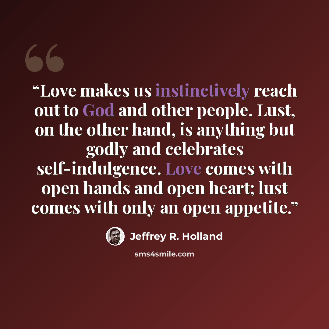 “Love makes us instinctively reach out to God and other people. Lust, on the other hand, is anything but godly and celebrates self-indulgence. Love comes with open hands and open heart; lust comes with only an open appetite.” quote by Jeffrey R. Holland